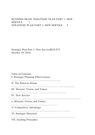 RUNNING HEAD: STRATEGIC PLAN PART 1: NEW
SERVICE 1
STRATEGIC PLAN PART 1: NEW SERVICE 2
Strategic Plan Part 1: New ServiceBUS/475
October 10, 2016
Table of Contents
I. Strategic Planning Effectiveness
………………………………………………….
II. The Hanover Group
…………………………………………………….................
III. Mission, Vision, and Values
……………………………………………………….
IV. New Service
……………………………………………………………………….
a. Mission, Vision, and Values
………………………………………………
V. Competitive Advantage
……………………………………………………………
VI. Strategic Direction
………………………………………………………………...
VII. Guiding Principles
 