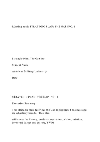 Running head: STRATEGIC PLAN: THE GAP INC. 1
Strategic Plan: The Gap Inc.
Student Name
American Military University
Date
STRATEGIC PLAN: THE GAP INC. 2
Executive Summary
This strategic plan describes the Gap Incorporated business and
its subsidiary brands. This plan
will cover the history, products, operations, vision, mission,
corporate values and culture, SWOT
 