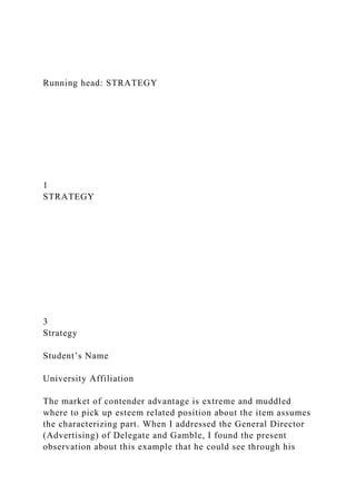 Running head: STRATEGY
1
STRATEGY
3
Strategy
Student’s Name
University Affiliation
The market of contender advantage is extreme and muddled
where to pick up esteem related position about the item assumes
the characterizing part. When I addressed the General Director
(Advertising) of Delegate and Gamble, I found the present
observation about this example that he could see through his
 