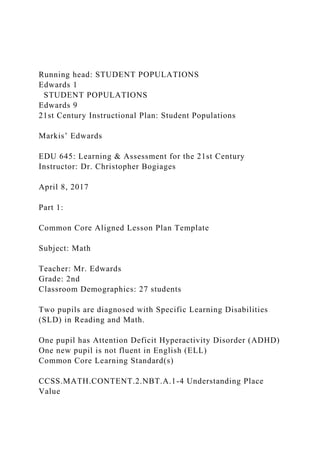 Running head: STUDENT POPULATIONS
Edwards 1
STUDENT POPULATIONS
Edwards 9
21st Century Instructional Plan: Student Populations
Markis’ Edwards
EDU 645: Learning & Assessment for the 21st Century
Instructor: Dr. Christopher Bogiages
April 8, 2017
Part 1:
Common Core Aligned Lesson Plan Template
Subject: Math
Teacher: Mr. Edwards
Grade: 2nd
Classroom Demographics: 27 students
Two pupils are diagnosed with Specific Learning Disabilities
(SLD) in Reading and Math.
One pupil has Attention Deficit Hyperactivity Disorder (ADHD)
One new pupil is not fluent in English (ELL)
Common Core Learning Standard(s)
CCSS.MATH.CONTENT.2.NBT.A.1-4 Understanding Place
Value
 