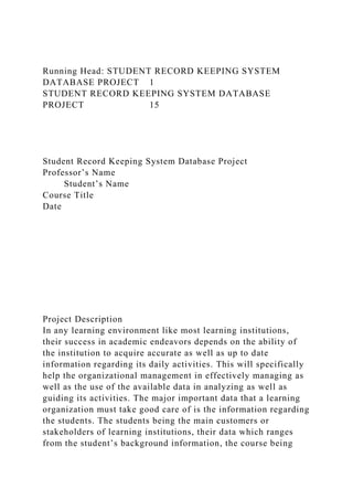 Running Head: STUDENT RECORD KEEPING SYSTEM
DATABASE PROJECT 1
STUDENT RECORD KEEPING SYSTEM DATABASE
PROJECT 15
Student Record Keeping System Database Project
Professor’s Name
Student’s Name
Course Title
Date
Project Description
In any learning environment like most learning institutions,
their success in academic endeavors depends on the ability of
the institution to acquire accurate as well as up to date
information regarding its daily activities. This will specifically
help the organizational management in effectively managing as
well as the use of the available data in analyzing as well as
guiding its activities. The major important data that a learning
organization must take good care of is the information regarding
the students. The students being the main customers or
stakeholders of learning institutions, their data which ranges
from the student’s background information, the course being
 