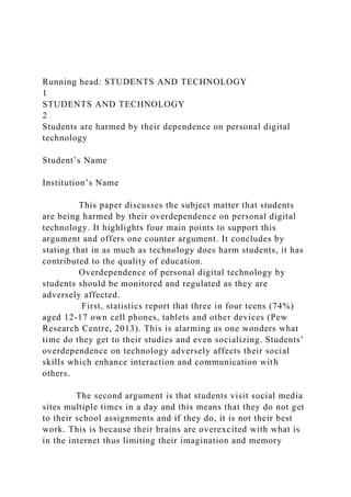 Running head: STUDENTS AND TECHNOLOGY
1
STUDENTS AND TECHNOLOGY
2
Students are harmed by their dependence on personal digital
technology
Student’s Name
Institution’s Name
This paper discusses the subject matter that students
are being harmed by their overdependence on personal digital
technology. It highlights four main points to support this
argument and offers one counter argument. It concludes by
stating that in as much as technology does harm students, it has
contributed to the quality of education.
Overdependence of personal digital technology by
students should be monitored and regulated as they are
adversely affected.
First, statistics report that three in four teens (74%)
aged 12-17 own cell phones, tablets and other devices (Pew
Research Centre, 2013). This is alarming as one wonders what
time do they get to their studies and even socializing. Students’
overdependence on technology adversely affects their social
skills which enhance interaction and communication with
others.
The second argument is that students visit social media
sites multiple times in a day and this means that they do not get
to their school assignments and if they do, it is not their best
work. This is because their brains are overexcited with what is
in the internet thus limiting their imagination and memory
 