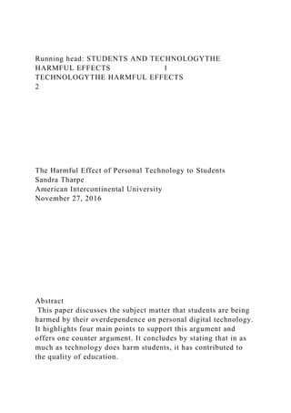 Running head: STUDENTS AND TECHNOLOGYTHE
HARMFUL EFFECTS 1
TECHNOLOGYTHE HARMFUL EFFECTS
2
The Harmful Effect of Personal Technology to Students
Sandra Tharpe
American Intercontinental University
November 27, 2016
Abstract
This paper discusses the subject matter that students are being
harmed by their overdependence on personal digital technology.
It highlights four main points to support this argument and
offers one counter argument. It concludes by stating that in as
much as technology does harm students, it has contributed to
the quality of education.
 