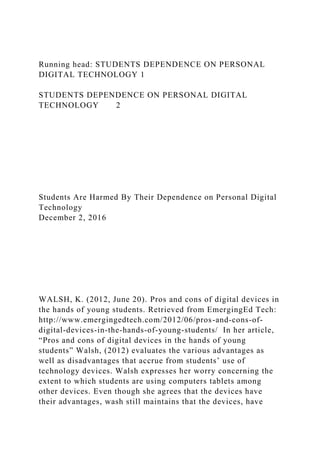 Running head: STUDENTS DEPENDENCE ON PERSONAL
DIGITAL TECHNOLOGY 1
STUDENTS DEPENDENCE ON PERSONAL DIGITAL
TECHNOLOGY 2
Students Are Harmed By Their Dependence on Personal Digital
Technology
December 2, 2016
WALSH, K. (2012, June 20). Pros and cons of digital devices in
the hands of young students. Retrieved from EmergingEd Tech:
http://www.emergingedtech.com/2012/06/pros-and-cons-of-
digital-devices-in-the-hands-of-young-students/ In her article,
“Pros and cons of digital devices in the hands of young
students” Walsh, (2012) evaluates the various advantages as
well as disadvantages that accrue from students’ use of
technology devices. Walsh expresses her worry concerning the
extent to which students are using computers tablets among
other devices. Even though she agrees that the devices have
their advantages, wash still maintains that the devices, have
 