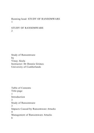 Running head: STUDY OF RANSOMWARE
1
STUDY OF RANSOMWARE
2
Study of Ransomware
by
Vinay Akula
Instructor: Dr Donnie Grimes
University of Cumberlands
Table of Contents
Title page
1
Introduction
3
Study of Ransomware
3
Impacts Caused by Ransomware Attacks
4
Management of Ransomware Attacks
6
 