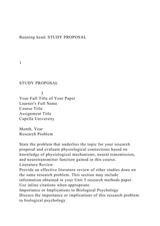 Running head: STUDY PROPOSAL
1
STUDY PROPOSAL
3
Your Full Title of Your Paper
Learner's Full Name
Course Title
Assignment Title
Capella University
Month, Year
Research Problem
State the problem that underlies the topic for your research
proposal and evaluate physiological connections based on
knowledge of physiological mechanisms, neural transmission,
and neurotransmitter function gained in this course.
Literature Review
Provide an effective literature review of other studies done on
the same research problem. This section may include
information obtained in your Unit 5 research methods paper.
Use inline citations when appropriate.
Importance or Implications to Biological Psychology
Discuss the importance or implications of this research problem
to biological psychology.
 