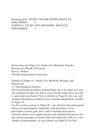Running head: STUDY TWO METHODS, RESULTS,
DISCUSSION 1
PAPER IV: STUDY TWO METHODS, RESULTS,
DISCUSSION 5
Instructions for Paper VI: Study Two Methods, Results,
Discussion (Worth 30 Points)
Ryan J. Winter
Florida International University
Purpose of Paper IV: Study Two Methods, Results, and
Discussion
1). Psychological Purpose
The psychological purpose behind Paper IV is to make sure you
can summarize what you did in your second study, how you did
it, and what you found. This is similar to Paper II, but you will
include information related to your second independent variable
in Paper IV.
For the results section in Paper IV, you will provide information
about your participants, materials, and procedure. Your
participant section goes first, and it includes descriptive
statistics about your sample (means and standard deviations for
age and percentages of gender and race/ethnicity). This is a new
sample of participants, so you cannot use Paper II for this
 