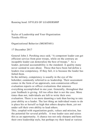 Running head: STYLES OF LEADERSHIP
5
Styles of Leadership and Your Organization
Teneka Oliver
Organizational Behavior (MGMT601)
17 December 2017
General John J. Pershing once said, “A competent leader can get
efficient service from poor troops, while on the contrary an
incapable leader can demoralize the best of troops.” As a
leader, personal accountability is the standard. A quality many
never seemed to care about. Those that have been led define a
leaders true competency. If they fail, it is because the leader has
failed them.
In the military, competency is usually in the eye of the
beholder; commonly referred to as leadership. Their assessment
comes in the form of an appraisals, non-commission officer
evaluation reports or officer evaluations that amasses
everything accomplished in one year. Generally, throughout that
year feedback is giving. All too often that is not the case. More
times than not, individuals are left to write their own
evaluation. There is no more daunting a task than having to rate
your ability as a leader. The last thing an individual wants to do
is place his or herself so high that others despise them, yet not
under sell their own ability to lead others.
This, coupled with organization goals, values and mission, has
the potential for several pitfalls. A true leader sees and seizes
this as an opportunity. A chance too not only sharpen and hone
their own leadership style, but perhaps try their hand at various
 