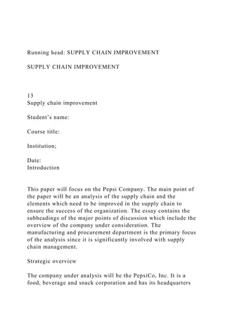 Running head: SUPPLY CHAIN IMPROVEMENT
SUPPLY CHAIN IMPROVEMENT
13
Supply chain improvement
Student’s name:
Course title:
Institution;
Date:
Introduction
This paper will focus on the Pepsi Company. The main point of
the paper will be an analysis of the supply chain and the
elements which need to be improved in the supply chain to
ensure the success of the organization. The essay contains the
subheadings of the major points of discussion which include the
overview of the company under consideration. The
manufacturing and procurement department is the primary focus
of the analysis since it is significantly involved with supply
chain management.
Strategic overview
The company under analysis will be the PepsiCo, Inc. It is a
food, beverage and snack corporation and has its headquarters
 