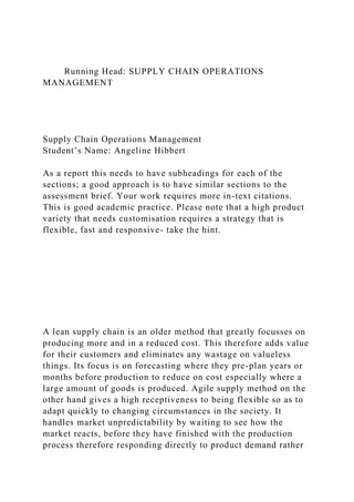 Running Head: SUPPLY CHAIN OPERATIONS
MANAGEMENT
Supply Chain Operations Management
Student’s Name: Angeline Hibbert
As a report this needs to have subheadings for each of the
sections; a good approach is to have similar sections to the
assessment brief. Your work requires more in-text citations.
This is good academic practice. Please note that a high product
variety that needs customisation requires a strategy that is
flexible, fast and responsive- take the hint.
A lean supply chain is an older method that greatly focusses on
producing more and in a reduced cost. This therefore adds value
for their customers and eliminates any wastage on valueless
things. Its focus is on forecasting where they pre-plan years or
months before production to reduce on cost especially where a
large amount of goods is produced. Agile supply method on the
other hand gives a high receptiveness to being flexible so as to
adapt quickly to changing circumstances in the society. It
handles market unpredictability by waiting to see how the
market reacts, before they have finished with the production
process therefore responding directly to product demand rather
 