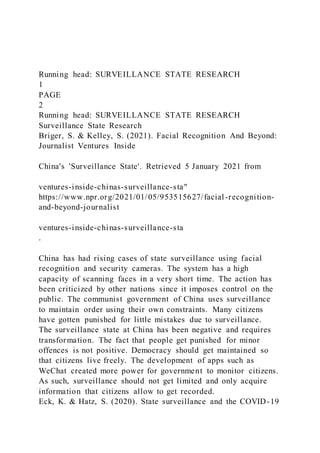 Running head: SURVEILLANCE STATE RESEARCH
1
PAGE
2
Running head: SURVEILLANCE STATE RESEARCH
Surveillance State Research
Briger, S. & Kelley, S. (2021). Facial Recognition And Beyond:
Journalist Ventures Inside
China's 'Surveillance State'. Retrieved 5 January 2021 from
ventures-inside-chinas-surveillance-sta"
https://www.npr.org/2021/01/05/953515627/facial-recognition-
and-beyond-journalist
ventures-inside-chinas-surveillance-sta
.
China has had rising cases of state surveillance using facial
recognition and security cameras. The system has a high
capacity of scanning faces in a very short time. The action has
been criticized by other nations since it imposes control on the
public. The communist government of China uses surveillance
to maintain order using their own constraints. Many citizens
have gotten punished for little mistakes due to surveillance.
The surveillance state at China has been negative and requires
transformation. The fact that people get punished for minor
offences is not positive. Democracy should get maintained so
that citizens live freely. The development of apps such as
WeChat created more power for government to monitor citizens.
As such, surveillance should not get limited and only acquire
information that citizens allow to get recorded.
Eck, K. & Hatz, S. (2020). State surveillance and the COVID-19
 