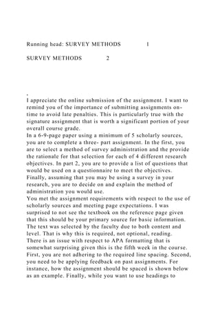 Running head: SURVEY METHODS 1
SURVEY METHODS 2
,
I appreciate the online submission of the assignment. I want to
remind you of the importance of submitting assignments on-
time to avoid late penalties. This is particularly true with the
signature assignment that is worth a significant portion of your
overall course grade.
In a 6-9-page paper using a minimum of 5 scholarly sources,
you are to complete a three- part assignment. In the first, you
are to select a method of survey administration and the provide
the rationale for that selection for each of 4 different research
objectives. In part 2, you are to provide a list of questions that
would be used on a questionnaire to meet the objectives.
Finally, assuming that you may be using a survey in your
research, you are to decide on and explain the method of
administration you would use.
You met the assignment requirements with respect to the use of
scholarly sources and meeting page expectations. I was
surprised to not see the textbook on the reference page given
that this should be your primary source for basic information.
The text was selected by the faculty due to both content and
level. That is why this is required, not optional, reading.
There is an issue with respect to APA formatting that is
somewhat surprising given this is the fifth week in the course.
First, you are not adhering to the required line spacing. Second,
you need to be applying feedback on past assignments. For
instance, how the assignment should be spaced is shown below
as an example. Finally, while you want to use headings to
 