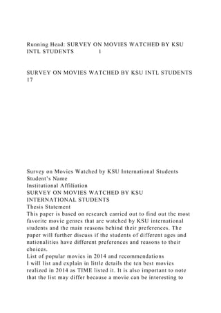 Running Head: SURVEY ON MOVIES WATCHED BY KSU
INTL STUDENTS 1
SURVEY ON MOVIES WATCHED BY KSU INTL STUDENTS
17
Survey on Movies Watched by KSU International Students
Student’s Name
Institutional Affiliation
SURVEY ON MOVIES WATCHED BY KSU
INTERNATIONAL STUDENTS
Thesis Statement
This paper is based on research carried out to find out the most
favorite movie genres that are watched by KSU international
students and the main reasons behind their preferences. The
paper will further discuss if the students of different ages and
nationalities have different preferences and reasons to their
choices.
List of popular movies in 2014 and recommendations
I will list and explain in little details the ten best movies
realized in 2014 as TIME listed it. It is also important to note
that the list may differ because a movie can be interesting to
 