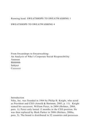 Running head: SWEATSHOPS TO SWEATWASHING 1
SWEATSHOPS TO SWEATWASHING 4
From Sweatshops to Sweatwashing:
An Analysis of Nike’s Corporate Social Responsibility
Aaaaaaa
Bbbbbbb
Subject
Cccccccc
Introduction
Nike, Inc. was founded in 1964 by Philip H. Knight, who acted
as President and CEO (Arnold & Hartman, 2003, p. 11). Knight
named his successor, William Perez, in 2004 (Holmes, 2004,
para. 1); Perez only lasted 13 months in the CEO position. He
was then replaced by Mark Parker in 2006 (Holmes, 2006a,
para. 5). The brand is distributed in 52 countries and possesses
 