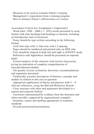· Measures to be used to evaluate Simon’s training
· Management’s expectation from a training program
· How to measure Simon’s effectiveness as a trainer
Assessment Criteria For Assignment 3 (important!)
· Word limit: 1500 – 2000 (+/- 10%) words presented in essay
format with clear headings/sub headings as desired, including
an Introduction and a Conclusion.
· Essay should be type written according to the following
format:
· Arial font type with 11 font size with 1.5 spacing
· Pages should be numbered and printed only on ONE side
· Text should be aligned to both left and right in JUSTIFY mode
· References and Appendices should be presented on separate
pages
· Critical analysis of the situation with incisive discussion,
giving an indication of complete comprehension of
concepts/theories/models
· The quality of your evaluation, decisions, recommendations
and arguments presented
· Technically accurate description of theories, concepts and
models in relation to the case in question
· Appropriate application of theory and practice with 5 – 8
relevant references, using the Harvard Reference System
· Clear structure with ideas and arguments developed in a
logical and coherent fashion
· Assertions substantiated by evidence from the literature and
where possible, supported by organisational examples
· Grammar, syntax and spelling appropriate to academic
standards
· Overall professional presentation
 