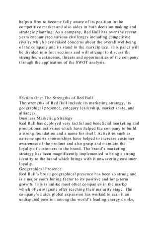 helps a firm to become fully aware of its position in the
competitive market and also aides in both decision making and
strategic planning. As a company, Red Bull has over the recent
years encountered various challenges including competitive
rivalry which have raised concerns about the overall wellbeing
of the company and its stand in the marketplace. This paper will
be divided into four sections and will attempt to discuss the
strengths, weaknesses, threats and opportunities of the company
through the application of the SWOT analysis.
Section One: The Strengths of Red Bull
The strengths of Red Bull include its marketing strategy, its
geographical presence, category leadership, market share, and
alliances.
Business Marketing Strategy
Red Bull has deployed very tactful and beneficial marketing and
promotional activities which have helped the company to build
a strong foundation and a name for itself. Activities such as
extreme sports sponsorships have helped to increase customer
awareness of the product and also grasp and maintain the
loyalty of customers to the brand. The brand’s marketing
strategy has been magnificently implemented to bring a strong
identity to the brand which brings with it unwavering customer
loyalty.
Geographical Presence
Red Bull’s broad geographical presence has been so strong and
is a major contributing factor to its positive and long-term
growth. This is unlike most other companies in the market
which often stagnate after reaching their maturity stage. The
company’s quick global expansion has worked to earn it an
undisputed position among the world’s leading energy drinks,
 