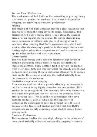Section Two: Weaknesses
The weaknesses of Red Bull can be summed up as pricing, being
controversial, production methods, limitations in its product
category, vulnerability to customer preferences
Pricing
The pricing of Red Bull’s product may be a great weakness that
may work to bring the company to its knees, financially. The
pricing of Red Bull’s energy drink is way above the average
price of other regular energy drinks. This price element may
cause customers to rethink their choice of energy drink to
purchase, thus reducing Red Bull’s consumer base which will
work to alter the company’s position in the competitive market.
Having higher prices than competitors will make consumers to
opt for other producers of similar products.
Controversial
The Red Bull energy drink contains relatively high levels of
caffeine and taurine which makes it highly susceptible to
regulatory controls. These controls tend to deviate the product
from its original taste and this may deter the already established
customer base, making them to seek other alternatives to quench
their needs. This a major weakness that will drastically lower
the incomes to the company.
Limitations in product category
Also another weakness that is greatly affecting the company is
the limitation of being highly dependent on one product. This
product is the energy drink. The company fails to be innovative
and create new products that will sustain the company if the
other product fails. This is unlike its competitors who have
multiple products, each of which has the capability of
sustaining the companies in case one product fails. It is also
because of the diversified product portfolio that Red Bull’s
competitors are quickly acquiring larger market shares, hence
gaining on it.
Customer Preferences
This weakness implies that any slight change in the consumers’
taste can drastically affect and weaken the company’s revenue.
 