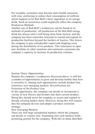For example, customers may become more health conscious
with time, preferring to reduce their consumption of caffeine
which happens to be Red Bull’s basic ingredient in its energy
drink. Such an occurrence could negatively affect the company.
Production Methods
Another one of Red Bull’s weaknesses can be found in its
methods of production. All production of the Red Bull energy
drink has always and is still being done from Austria, and the
company has been somewhat reluctant to extend and expand its
production facilities beyond the borders of Austria. This forces
the company to pay considerable export and shipping costs
during the distribution of its products. This reluctance to open
new facilities in other countries and continents constrains the
company’s capacity to increase its production volumes.
Section Three: Opportunities
Despite the company’s weaknesses discussed above, it still has
a number of opportunities to grow and develop further than how
it currently is. Among such opportunities include product line
extension, new emerging markets, diversification etc.
Extension of the Product Line
In this opportunity, the company can decide to incorporate a
variety of new flavors and formats into their current product.
Doing this should assist the company to secure and expand its
already existing market share. However, doing this will require
that the company devises and adapts a product extension
strategy.
New Emerging Markets
There are still large unexploited markets which the company
can decide to venture into. Expanding into such markets holds
promising growth for the company. With this in mind, Red Bull
 