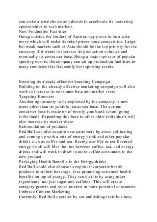 can make a wise choice and decide to accelerate its marketing
sponsorships in such markets.
New Production Facilities
Going outside the borders of Austria may prove to be a wise
move which will make its retail prices more competitive. Large
but weak markets such as Asia should be the top priority for the
company if it wants to increase its production volumes and
eventually its consumer base. Being a major sponsor of popular
sporting events, the company can set up production facilities in
many countries that frequently host sporting events.
Boosting its already effective branding Campaign
Building on the already effective marketing campaign will also
work to increase its consumer base and market share.
Targeting Boomers
Another opportunity to be exploited by the company is new
users other than its youthful customer base. The current
consumer base is made up of mostly youth and school going
individuals. Expanding this base to other older individuals will
also increase its market share.
Reformulation of products
Red Bull can also acquire new customers by cross-pollinating
and coming up with a mix of energy drink and other popular
drinks such as coffee and tea. Having a coffee or tea flavored
energy drink will blur the line between coffee, tea, and energy
drinks and will work to draw in more coffee consumers to the
new product.
Packaging Health Benefits in the Energy drinks
Red Bull could also choose to exploit incorporate health
products into their beverage, thus promising sustained health
benefits on top of energy. They can do this by using other
ingredients, not just sugar and caffeine. This will create
category growth and rouse interest in more potential consumers.
Embrace Content Marketing
Currently, Red Bull operates by not publishing their business
 