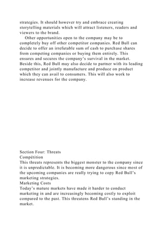 strategies. It should however try and embrace creating
storytelling materials which will attract listeners, readers and
viewers to the brand.
Other opportunities open to the company may be to
completely buy off other competitor companies. Red Bull can
decide to offer an irrefutable sum of cash to purchase shares
from competing companies or buying them entirely. This
ensures and secures the company’s survival in the market.
Beside this, Red Bull may also decide to partner with its leading
competitor and jointly manufacture and produce on product
which they can avail to consumers. This will also work to
increase revenues for the company.
Section Four: Threats
Compétition
This threats represents the biggest monster to the company since
it is unpredictable. It is becoming more dangerous since most of
the upcoming companies are really trying to copy Red Bull’s
marketing strategies.
Marketing Costs
Today’s mature markets have made it harder to conduct
marketing in and are increasingly becoming costly to exploit
compared to the past. This threatens Red Bull’s standing in the
market.
 