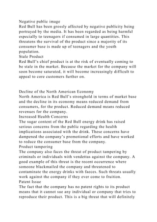 Negative public image
Red Bull has been grossly affected by negative publicity being
portrayed by the media. It has been regarded as being harmful
especially to teenagers if consumed in large quantities. This
threatens the survival of the product since a majority of its
consumer base is made up of teenagers and the youth
population.
Stale Product
Red Bull’s chief product is at the risk of eventually coming to
be stale in the market. Because the market for the company will
soon become saturated, it will become increasingly difficult to
appeal to core customers further on.
Decline of the North American Economy
North America is Red Bull’s stronghold in terms of market base
and the decline in its economy means reduced demand from
consumers, for the product. Reduced demand means reduced
revenues for the company.
Increased Health Concerns
The sugar content of the Red Bull energy drink has raised
serious concerns from the public regarding the health
implications associated with the drink. These concerns have
dampened the company’s promotional efforts and have worked
to reduce the consumer base from the company.
Product tampering
The company also faces the threat of product tampering by
criminals or individuals with vendettas against the company. A
good example of this threat is the recent occurrence where
someone blackmailed the company and threatened to
contaminate the energy drinks with faeces. Such threats usually
work against the company if they ever come to fruition.
Patent Issue
The fact that the company has no patent rights to its product
means that it cannot sue any individual or company that tries to
reproduce their product. This is a big threat that will definitely
 