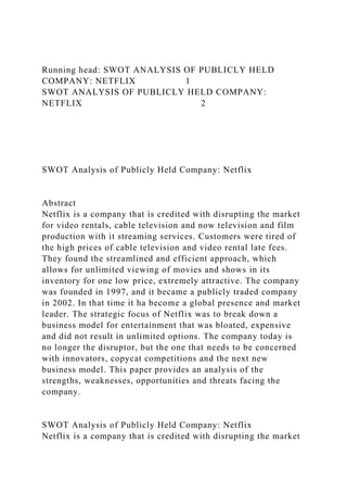 Running head: SWOT ANALYSIS OF PUBLICLY HELD
COMPANY: NETFLIX 1
SWOT ANALYSIS OF PUBLICLY HELD COMPANY:
NETFLIX 2
SWOT Analysis of Publicly Held Company: Netflix
Abstract
Netflix is a company that is credited with disrupting the market
for video rentals, cable television and now television and film
production with it streaming services. Customers were tired of
the high prices of cable television and video rental late fees.
They found the streamlined and efficient approach, which
allows for unlimited viewing of movies and shows in its
inventory for one low price, extremely attractive. The company
was founded in 1997, and it became a publicly traded company
in 2002. In that time it ha become a global presence and market
leader. The strategic focus of Netflix was to break down a
business model for entertainment that was bloated, expensive
and did not result in unlimited options. The company today is
no longer the disruptor, but the one that needs to be concerned
with innovators, copycat competitions and the next new
business model. This paper provides an analysis of the
strengths, weaknesses, opportunities and threats facing the
company.
SWOT Analysis of Publicly Held Company: Netflix
Netflix is a company that is credited with disrupting the market
 