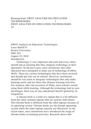 Running head: SWOT ANALYSIS ON EDUCATION
TECHNOLOGIES 1
SWOT ANALYSIS ON EDUCATION TECHNOLOGIES
10
SWOT Analysis on Education Technologies
Larry Ratliff Jr
Strayer University
EDU 542
August 19, 2018
Introduction
Technology is very important and each and every entity
should aim at ensuring that they integrate technology in their
operations. In the past years, most institutions that offer
education have attempted to make use of technology (Collins,
2018). There are various technologies that have been invented
and already put into use in schools. However, institutions
should be very keen to integrate technologies that only make
learning easier and not those that distract learning activities.
For instance, after the invention of iPads, most schools started
using them while learning. Although the technology had its own
advantages, there was no any educational benefit gained by its
integration.
A chrome book is a kind of a laptop that is a bit different
from the other common laptops that are used by individuals.
The Chrome book is different from the other laptops because of
its operating system. Chrome books use the Google operating
system while the other laptops majorly use Microsoft. In the
recent times, most institutions have introduced the usage of
chrome books in learning activities. Research shows that
 