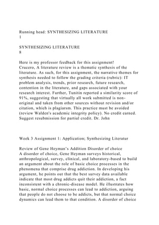Running head: SYNTHESIZING LITERATURE
1
SYNTHESIZING LITERATURE
8
Here is my professor feedback for this assignment!
Crucero, A literature review is a thematic synthesis of the
literature. As such, for this assignment, the narrative themes for
synthesis needed to follow the grading criteria (rubric): IT
problem analysis, trends, prior research, future research,
contention in the literature, and gaps associated with your
research interest. Further, Tunitin reported a similarity score of
91%, suggesting that virtually all work submitted is non-
original and taken from other sources without revision and/or
citation, which is plagiarsm. This practice must be avoided
(review Walden's academic integrity policy). No credit earned.
Suggest resubmission for partial credit. Dr. John
Week 3 Assignment 1: Application; Synthesizing Literatur
Review of Gene Heyman’s Addition Disorder of choice
A disorder of choice, Gene Heyman surveys historical,
anthropological, survey, clinical, and laboratory-based to build
an argument about the role of basic choice processes in the
phenomena that comprise drug addiction. In developing his
argument, he points out that the best survey data available
indicate that most drug addicts quit their addiction, a fact
inconsistent with a chronic-disease model. He illustrates how
basic, normal choice processes can lead to addiction, arguing
that people do not choose to be addicts, but that normal choice
dynamics can lead them to that condition. A disorder of choice
 