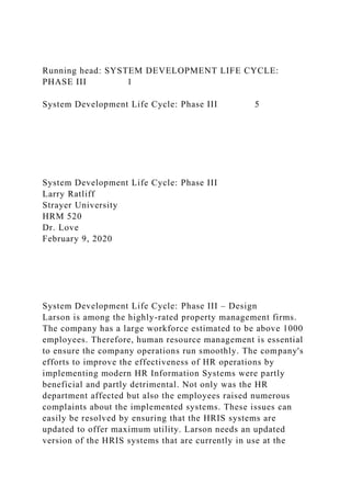 Running head: SYSTEM DEVELOPMENT LIFE CYCLE:
PHASE III 1
System Development Life Cycle: Phase III 5
System Development Life Cycle: Phase III
Larry Ratliff
Strayer University
HRM 520
Dr. Love
February 9, 2020
System Development Life Cycle: Phase III – Design
Larson is among the highly-rated property management firms.
The company has a large workforce estimated to be above 1000
employees. Therefore, human resource management is essential
to ensure the company operations run smoothly. The company's
efforts to improve the effectiveness of HR operations by
implementing modern HR Information Systems were partly
beneficial and partly detrimental. Not only was the HR
department affected but also the employees raised numerous
complaints about the implemented systems. These issues can
easily be resolved by ensuring that the HRIS systems are
updated to offer maximum utility. Larson needs an updated
version of the HRIS systems that are currently in use at the
 