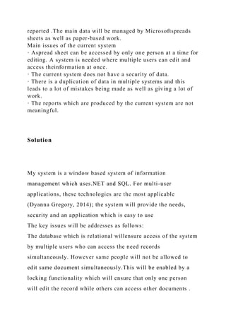 reported .The main data will be managed by Microsoftspreads
sheets as well as paper-based work.
Main issues of the current system
· Aspread sheet can be accessed by only one person at a time for
editing. A system is needed where multiple users can edit and
access theinformation at once.
· The current system does not have a security of data.
· There is a duplication of data in multiple systems and this
leads to a lot of mistakes being made as well as giving a lot of
work.
· The reports which are produced by the current system are not
meaningful.
Solution
My system is a window based system of information
management which uses.NET and SQL. For multi-user
applications, these technologies are the most applicable
(Dyanna Gregory, 2014); the system will provide the needs,
security and an application which is easy to use
The key issues will be addresses as follows:
The database which is relational willensure access of the system
by multiple users who can access the need records
simultaneously. However same people will not be allowed to
edit same document simultaneously.This will be enabled by a
locking functionality which will ensure that only one person
will edit the record while others can access other documents .
 