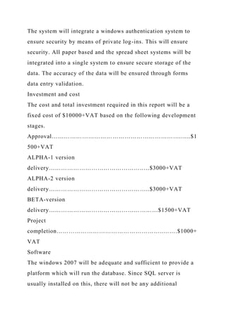 The system will integrate a windows authentication system to
ensure security by means of private log-ins. This will ensure
security. All paper based and the spread sheet systems will be
integrated into a single system to ensure secure storage of the
data. The accuracy of the data will be ensured through forms
data entry validation.
Investment and cost
The cost and total investment required in this report will be a
fixed cost of $10000+VAT based on the following development
stages.
Approval……………………………………………………….…..$1
500+VAT
ALPHA-1 version
delivery………………………………………..…$3000+VAT
ALPHA-2 version
delivery…………………………………………..$3000+VAT
BETA-version
delivery………………………………………………$1500+VAT
Project
completion……………………………………………..…….$1000+
VAT
Software
The windows 2007 will be adequate and sufficient to provide a
platform which will run the database. Since SQL server is
usually installed on this, there will not be any additional
 