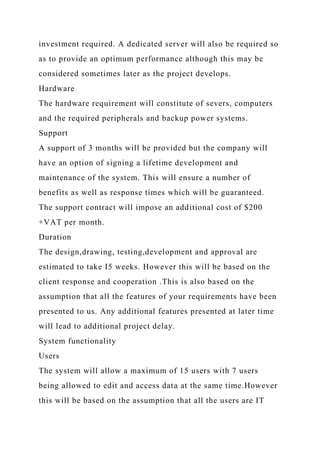 investment required. A dedicated server will also be required so
as to provide an optimum performance although this may be
considered sometimes later as the project develops.
Hardware
The hardware requirement will constitute of severs, computers
and the required peripherals and backup power systems.
Support
A support of 3 months will be provided but the company will
have an option of signing a lifetime development and
maintenance of the system. This will ensure a number of
benefits as well as response times which will be guaranteed.
The support contract will impose an additional cost of $200
+VAT per month.
Duration
The design,drawing, testing,development and approval are
estimated to take I5 weeks. However this will be based on the
client response and cooperation .This is also based on the
assumption that all the features of your requirements have been
presented to us. Any additional features presented at later time
will lead to additional project delay.
System functionality
Users
The system will allow a maximum of 15 users with 7 users
being allowed to edit and access data at the same time.However
this will be based on the assumption that all the users are IT
 