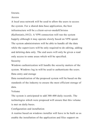 literate.
Access
A local area network will be used to allow the users to access
the system. For a shared data base application, the best
infrastructure will be a client-server-modelChristos
(Kalloniatis,1012). A VPN connection will run the system
happily although it may operate slowly based on VPN speed.
The system administrators will be able to handle all the data
while the supervisors will be only required to do editing, adding
and deleting data only. The end users will only be given a read
only access to some areas which will be specified.
Security
Windows authentication will handle the security matters of the
system. Windows log in will be used to authenticate the users.
Data entry and storage
Data normalization of the proposed system will be based on the
standards of the industry to ensure the most efficient storage of
data.
Volume
The system is anticipated to add 300-400 daily records. The
technologies which were proposed will ensure that this volume
is met on daily bases.
Configuration and installation
A routine based on windows installer will have to be built so as
enable the installation of the application and files support on
 