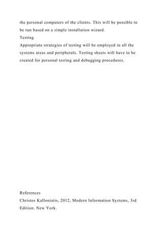 the personal computers of the clients. This will be possible to
be run based on a simple installation wizard.
Testing
Appropriate strategies of testing will be employed in all the
systems areas and peripherals. Testing sheets will have to be
created for personal testing and debugging procedures.
References
Christos Kalloniatis, 2012, Modern Information Systems, 3rd
Edition. New York.
 