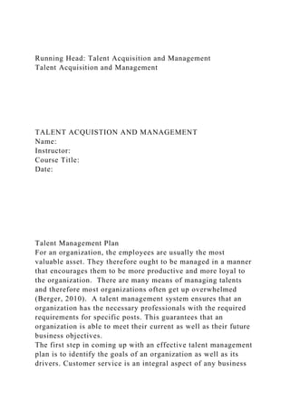 Running Head: Talent Acquisition and Management
Talent Acquisition and Management
TALENT ACQUISTION AND MANAGEMENT
Name:
Instructor:
Course Title:
Date:
Talent Management Plan
For an organization, the employees are usually the most
valuable asset. They therefore ought to be managed in a manner
that encourages them to be more productive and more loyal to
the organization. There are many means of managing talents
and therefore most organizations often get up overwhelmed
(Berger, 2010). A talent management system ensures that an
organization has the necessary professionals with the required
requirements for specific posts. This guarantees that an
organization is able to meet their current as well as their future
business objectives.
The first step in coming up with an effective talent management
plan is to identify the goals of an organization as well as its
drivers. Customer service is an integral aspect of any business
 