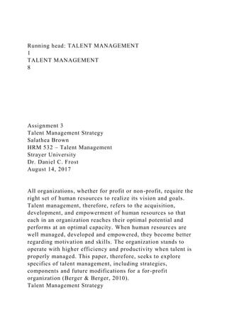 Running head: TALENT MANAGEMENT
1
TALENT MANAGEMENT
8
Assignment 3
Talent Management Strategy
Salathea Brown
HRM 532 – Talent Management
Strayer University
Dr. Daniel C. Frost
August 14, 2017
All organizations, whether for profit or non-profit, require the
right set of human resources to realize its vision and goals.
Talent management, therefore, refers to the acquisition,
development, and empowerment of human resources so that
each in an organization reaches their optimal potential and
performs at an optimal capacity. When human resources are
well managed, developed and empowered, they become better
regarding motivation and skills. The organization stands to
operate with higher efficiency and productivity when talent is
properly managed. This paper, therefore, seeks to explore
specifics of talent management, including strategies,
components and future modifications for a for-profit
organization (Berger & Berger, 2010).
Talent Management Strategy
 
