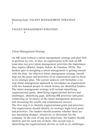 Running head: TALENT MANAGEMENT STRATEGY
1
TALENT MANAGEMENT STRATEGY
9
Talent Management Strategy
An HR team without a talent management strategy and plan fails
to perform its role. In fact, an organization with such an HR
team does not give talent management activities the importance
they require (Khatri, Gupta, Gulati, & Chauhan, 2010). The
hardest part in designing a talent management is getting started
with the plan. An effective talent management strategy should
map out the goals and priorities of an organization and tie them
to its strategic plan. The current analysis will formulate a six
step talent management approach to encompass an organization
with two hundred people in which twenty are identified leaders.
The talent management strategy will include identifying
organizational goals, identifying organizational drivers and
challenges, identifying gaps, defining HR priorities and goals,
conducting an inventory of the talent management processes,
and measuring the results and communicate success.
The first step is to identify organizational goals and priorities.
The organization should identify its strategic high-level goals
and priorities. The leaders should examine whether there are
any upcoming changes, initiatives, or directions for the
company. In the case of any new directions, the leaders should
identify and list each one of them. The second step is
identifying the organizational drivers as well as its challenges.
 
