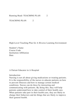 Running Head: TEACHING PLAN 2
TEACHING PLAN 2
High-Level Teaching Plan for A Diverse Learning Environment
Student’s Name
Course Code
Institution Affiliation
Date
A Patient Educator in A Hospital
Introduction
Nursing is not all about giving medications or treating patients.
It is the responsibility of the nurses to educate patients on how
to prevent illnesses and how to manage certain medical
conditions. Nurses can do these by interacting and
communicating with patients. By doing this, they will help
patients understand how to take control of their health care.
When patients take part in their health care, they are likely to
change their behaviors and do things that are likely to improve
their general health.
 