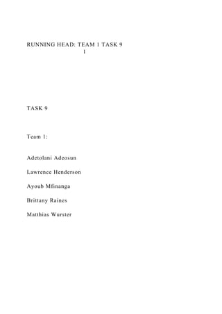RUNNING HEAD: TEAM 1 TASK 9
1
TASK 9
Team 1:
Adetolani Adeosun
Lawrence Henderson
Ayoub Mfinanga
Brittany Raines
Matthias Wurster
 