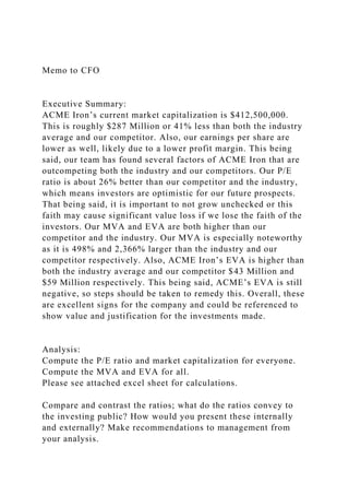 Memo to CFO
Executive Summary:
ACME Iron’s current market capitalization is $412,500,000.
This is roughly $287 Million or 41% less than both the industry
average and our competitor. Also, our earnings per share are
lower as well, likely due to a lower profit margin. This being
said, our team has found several factors of ACME Iron that are
outcompeting both the industry and our competitors. Our P/E
ratio is about 26% better than our competitor and the industry,
which means investors are optimistic for our future prospects.
That being said, it is important to not grow unchecked or this
faith may cause significant value loss if we lose the faith of the
investors. Our MVA and EVA are both higher than our
competitor and the industry. Our MVA is especially noteworthy
as it is 498% and 2,366% larger than the industry and our
competitor respectively. Also, ACME Iron’s EVA is higher than
both the industry average and our competitor $43 Million and
$59 Million respectively. This being said, ACME’s EVA is still
negative, so steps should be taken to remedy this. Overall, these
are excellent signs for the company and could be referenced to
show value and justification for the investments made.
Analysis:
Compute the P/E ratio and market capitalization for everyone.
Compute the MVA and EVA for all.
Please see attached excel sheet for calculations.
Compare and contrast the ratios; what do the ratios convey to
the investing public? How would you present these internally
and externally? Make recommendations to management from
your analysis.
 