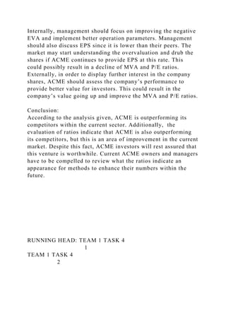 Internally, management should focus on improving the negative
EVA and implement better operation parameters. Management
should also discuss EPS since it is lower than their peers. The
market may start understanding the overvaluation and drub the
shares if ACME continues to provide EPS at this rate. This
could possibly result in a decline of MVA and P/E ratios.
Externally, in order to display further interest in the company
shares, ACME should assess the company’s performance to
provide better value for investors. This could result in the
company’s value going up and improve the MVA and P/E ratios.
Conclusion:
According to the analysis given, ACME is outperforming its
competitors within the current sector. Additionally, the
evaluation of ratios indicate that ACME is also outperforming
its competitors, but this is an area of improvement in the current
market. Despite this fact, ACME investors will rest assured that
this venture is worthwhile. Current ACME owners and managers
have to be compelled to review what the ratios indicate an
appearance for methods to enhance their numbers within the
future.
RUNNING HEAD: TEAM 1 TASK 4
1
TEAM 1 TASK 4
2
 