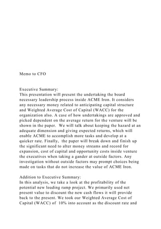 Memo to CFO
Executive Summary:
This presentation will present the undertaking the board
necessary leadership process inside ACME Iron. It considers
any necessary money related to anticipating capital structure
and Weighted Average Cost of Capital (WACC) for the
organization also. A case of how undertakings are approved and
picked dependent on the average return for the venture will be
shown in the paper. We will talk about keeping the hazard at an
adequate dimension and giving expected returns, which will
enable ACME to accomplish more tasks and develop at a
quicker rate. Finally, the paper will break down and finish up
the significant need to alter money streams and record for
expansion, cost of capital and opportunity costs inside venture
the executives when taking a gander at outside factors. Any
investigation without outside factors may prompt choices being
made on tasks that do not increase the value of ACME Iron.
Addition to Executive Summary:
In this analysis, we take a look at the profitability of the
potential new loading ramp project. We primarily used net
present value to discount the new cash flows it will provide
back to the present. We took our Weighted Average Cost of
Capital (WACC) of 10% into account as the discount rate and
 