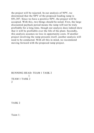 the project will be rejected. In our analysis of NPV, we
determined that the NPV of the proposed loading ramp is
$91,307. Since we have a positive NPV, the project will be
accepted. With this, two things should be noted. First, the large
discounted payback period means the ramp will not be truly
profitable for a long time, though our analysis does indeed show
that it will be profitable over the life of the plant. Secondly,
this analysis assumes no loss in opportunity costs. If another
project involving the ramp presents itself, another analysis will
need to be conducted. With all this in mind, we recommend
moving forward with the proposed ramp project.
RUNNING HEAD: TEAM 1 TASK 2
1
TEAM 1 TASK 2
2
TASK 2
Team 1:
 