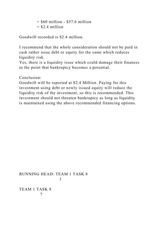 = $60 million - $57.6 million
= $2.4 million
Goodwill recorded is $2.4 million.
I recommend that the whole consideration should not be paid in
cash rather issue debt or equity for the same which reduces
liquidity risk.
Yes, there is a liquidity issue which could damage their finances
to the point that bankruptcy becomes a potential.
Conclusion:
Goodwill will be reported at $2.4 Million. Paying for this
investment using debt or newly issued equity will reduce the
liquidity risk of the investment, so this is recommended. This
investment should not threaten bankruptcy as long as liquidity
is maintained using the above recommended financing options.
RUNNING HEAD: TEAM 1 TASK 8
1
TEAM 1 TASK 8
7
 