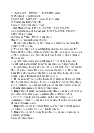 = 15,000,000 – 200,000 = 14,800,000 shares.
If Dividend is Distributed:
$5,000,000/15,000,000 = $0.3333 per share
If Shares are Repurchased:
Current Value per share = $25
Total Market Cap: $25 x 15,000,000 = $375,000,000
New distribution of market cap: $375,000,000/14,800,000 =
$25.3378 per share
Increase in Value: $0.3378 per share
Benefits of repurchasing shares:
1. It prevents a decline in the value of a stock by reducing the
supply of the stock.
2.With the reduction in outstanding shares, the Earnings Per
Share (EPS) of the company improves. This is a good indication
of the company’s profitability and may boost its share price in
the long run.
3. A repurchase announcement may be viewed as a positive
signal that management believes the shares are undervalued.
4. Stockholders have a choice if they want cash, they can tender
their shares, receive the cash, and pay the taxes, or they can
keep their shares and avoid taxes. on the other hand, one must
accept a cash dividend and pay taxes on it.
5. If the company raises the dividend to dispose of excess cash,
this higher dividend must be maintained to avoid adverse stock
price reactions. A stock repurchase, on the other hand, does not
obligate management to future repurchases.
6. Repurchased stock, called treasury stock, can be used later in
mergers, when employees exercise stock options, when
convertible bonds are converted, and when warrants are
exercised. Treasury stock can also be resold in the open market
if the firm needs cash.
7. Repurchases can be varied from year to year without giving
off adverse signals, while dividends may not.
8. Repurchases can be used to produce large-scale changes in
capital structure.
Cons of repurchases:
 
