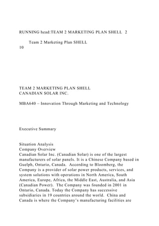 RUNNING head:TEAM 2 MARKETING PLAN SHELL 2
Team 2 Marketing Plan SHELL
10
TEAM 2 MARKETING PLAN SHELL
CANADIAN SOLAR INC.
MBA640 – Innovation Through Marketing and Technology
Executive Summary
Situation Analysis
Company Overview
Canadian Solar Inc. (Canadian Solar) is one of the largest
manufacturers of solar panels. It is a Chinese Company based in
Guelph, Ontario, Canada. According to Bloomberg, the
Company is a provider of solar power products, services, and
system solutions with operations in North America, South
America, Europe, Africa, the Middle East, Australia, and Asia
(Canadian Power). The Company was founded in 2001 in
Ontario, Canada. Today the Company has successive
subsidiaries in 19 countries around the world. China and
Canada is where the Company’s manufacturing facilities are
 