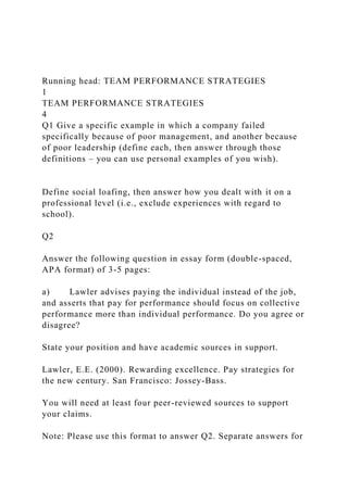 Running head: TEAM PERFORMANCE STRATEGIES
1
TEAM PERFORMANCE STRATEGIES
4
Q1 Give a specific example in which a company failed
specifically because of poor management, and another because
of poor leadership (define each, then answer through those
definitions – you can use personal examples of you wish).
Define social loafing, then answer how you dealt with it on a
professional level (i.e., exclude experiences with regard to
school).
Q2
Answer the following question in essay form (double-spaced,
APA format) of 3-5 pages:
a) Lawler advises paying the individual instead of the job,
and asserts that pay for performance should focus on collective
performance more than individual performance. Do you agree or
disagree?
State your position and have academic sources in support.
Lawler, E.E. (2000). Rewarding excellence. Pay strategies for
the new century. San Francisco: Jossey-Bass.
You will need at least four peer-reviewed sources to support
your claims.
Note: Please use this format to answer Q2. Separate answers for
 