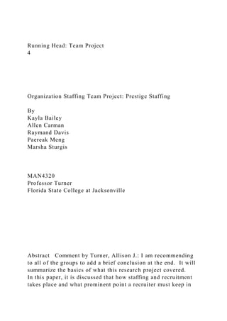 Running Head: Team Project
4
Organization Staffing Team Project: Prestige Staffing
By
Kayla Bailey
Allen Carman
Raymand Davis
Paereak Meng
Marsha Sturgis
MAN4320
Professor Turner
Florida State College at Jacksonville
Abstract Comment by Turner, Allison J.: I am recommending
to all of the groups to add a brief conclusion at the end. It will
summarize the basics of what this research project covered.
In this paper, it is discussed that how staffing and recruitment
takes place and what prominent point a recruiter must keep in
 