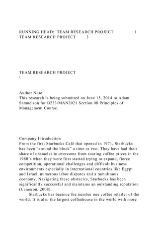RUNNING HEAD: TEAM RESEARCH PROJECT 1
TEAM RESEARCH PROJECT 3
TEAM RESEARCH PROJECT

Author Note
This research is being submitted on June 15, 2014 to Adam
Samuelson for B233/MAN2021 Section 08 Principles of
Management Course.
Company Introduction
From the first Starbucks Café that opened in 1971, Starbucks
has been “around the block” a time or two. They have had their
share of obstacles to overcome from soaring coffee prices in the
1980’s when they were first started trying to expand, fierce
competition, operational challenges and difficult business
environments especially in international countries like Egypt
and Israel, numerous labor disputes and a tumultuous
economy. Navigating these obstacles, Starbucks has been
significantly successful and maintains an outstanding reputation
(Cameron, 2008).
Starbucks has become the number one coffee retailer of the
world. It is also the largest coffeehouse in the world with more
 