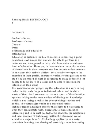 Running Head: TECHNOLOGY
1
Surname 5
Student’s Name:
Professor’s Name:
Course:
Date:
Technology and Education
Introduction
Education is certainly the key to success as acquiring a good
education level means that one will be able to perform in a
better manner as opposed to those who have not attained some
level of education. However, in these modern times, the number
of distractions in the classroom area has become rather extreme
to an extent they make it difficult for a teacher to capture the
attention of their pupils. Therefore, various techniques and tools
are being embraced as well as developed to make it possible for
people to focus more on classes and be able to take in more
information than usual.
It is common to hear people say that education is a very boring
endeavor that only drags an individual behind and is also a
waste of time. Such comments arise as a result of the education
system sticking to the same method of dishing out knowledge
which is not taking a look at its ever-evolving students and
pupils. The current generation is a more innovative,
technologically advanced and one that seems to be attracted to
what they can identify with. Therefore, to make education
interesting and to be well needed to the students, the adaptation
and incorporation of technology within the classroom sector
would be a major benefit. Technology appliances can make
education, learning, and sharing of knowledge more interesting
 